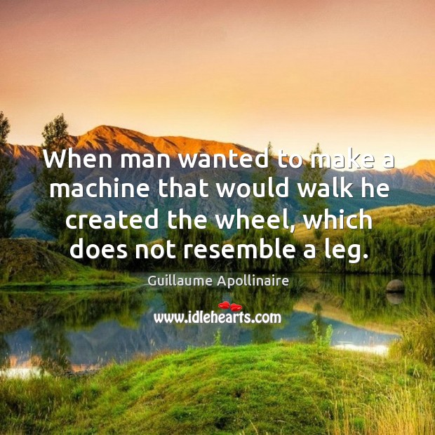 When man wanted to make a machine that would walk he created the wheel, which does not resemble a leg. Guillaume Apollinaire Picture Quote