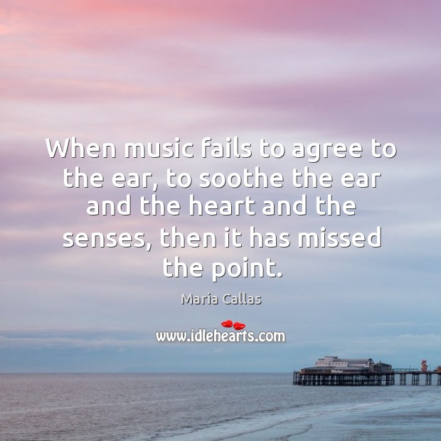 When music fails to agree to the ear, to soothe the ear and the heart and the senses, then it has missed the point. Maria Callas Picture Quote