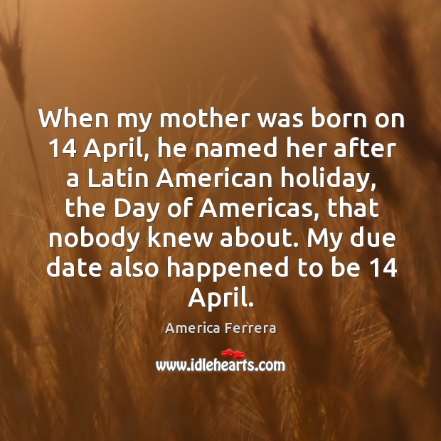When my mother was born on 14 april, he named her after a latin american holiday America Ferrera Picture Quote