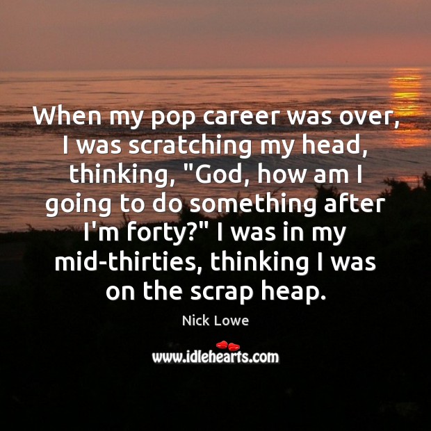 When my pop career was over, I was scratching my head, thinking, “ 