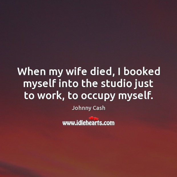 When my wife died, I booked myself into the studio just to work, to occupy myself. Johnny Cash Picture Quote