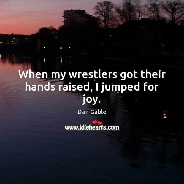 When my wrestlers got their hands raised, I jumped for joy. Dan Gable Picture Quote