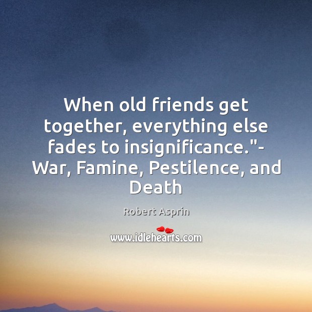 When old friends get together, everything else fades to insignificance.”- War, Image