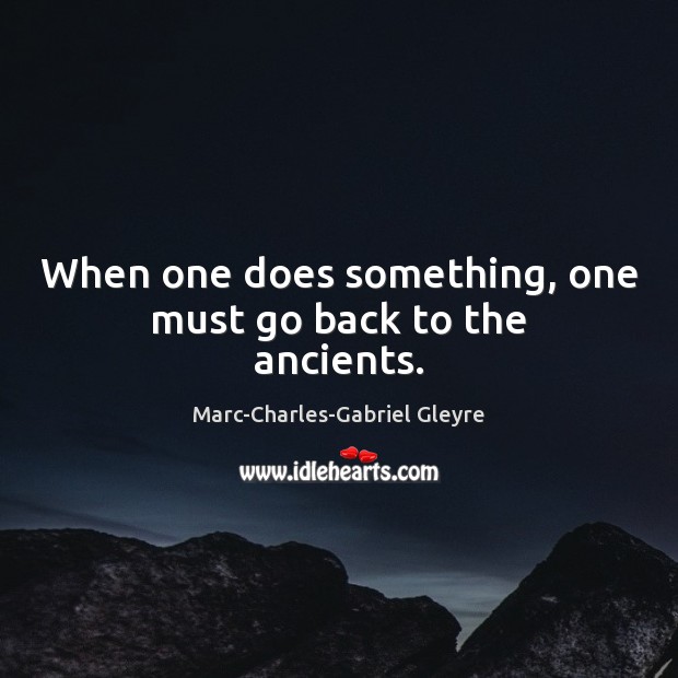When one does something, one must go back to the ancients. Marc-Charles-Gabriel Gleyre Picture Quote
