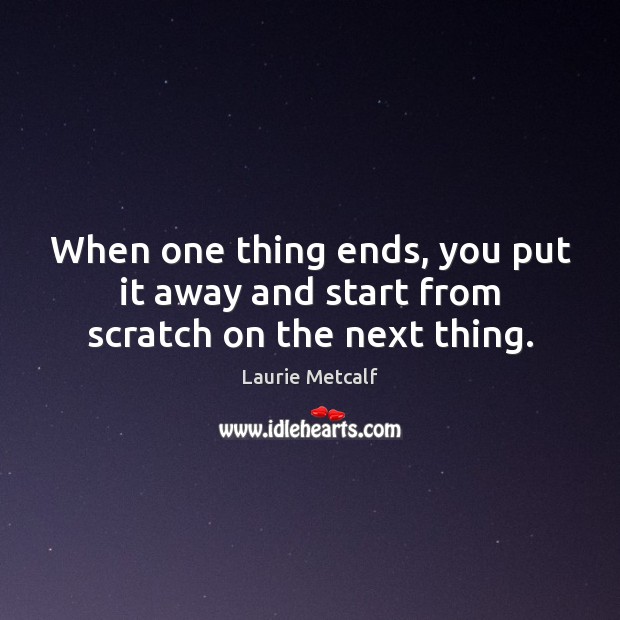 When one thing ends, you put it away and start from scratch on the next thing. Laurie Metcalf Picture Quote