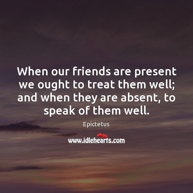 When our friends are present we ought to treat them well; and Epictetus Picture Quote