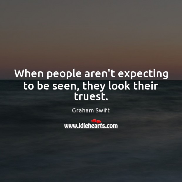 When people aren’t expecting to be seen, they look their truest. Graham Swift Picture Quote