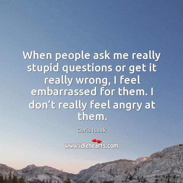 When people ask me really stupid questions or get it really wrong, I feel embarrassed for them. Chris Isaak Picture Quote