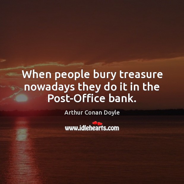 When people bury treasure nowadays they do it in the Post-Office bank. Arthur Conan Doyle Picture Quote