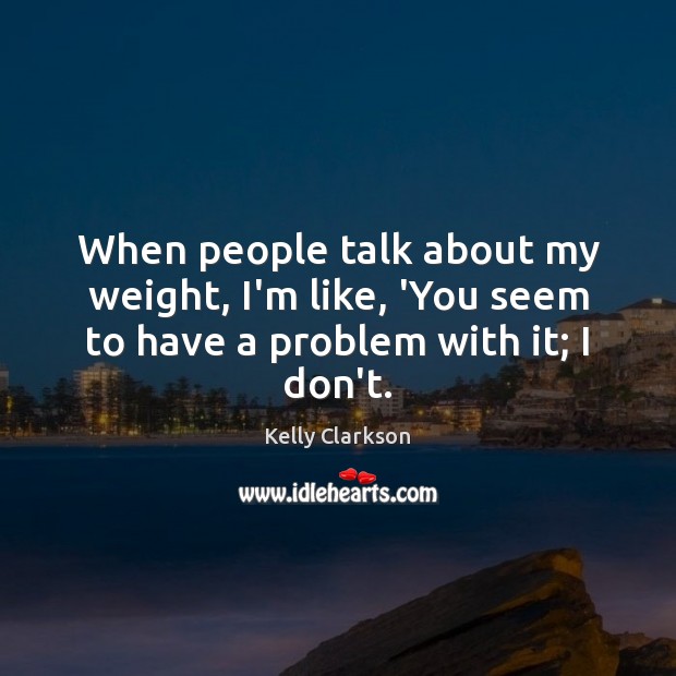 When people talk about my weight, I’m like, ‘You seem to have a problem with it; I don’t. Kelly Clarkson Picture Quote