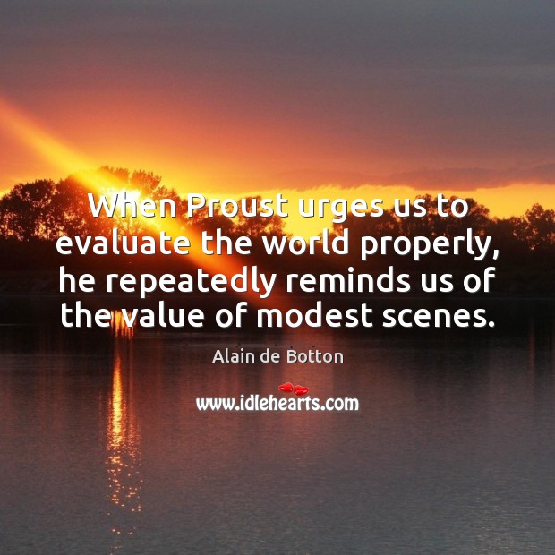 When Proust urges us to evaluate the world properly, he repeatedly reminds 