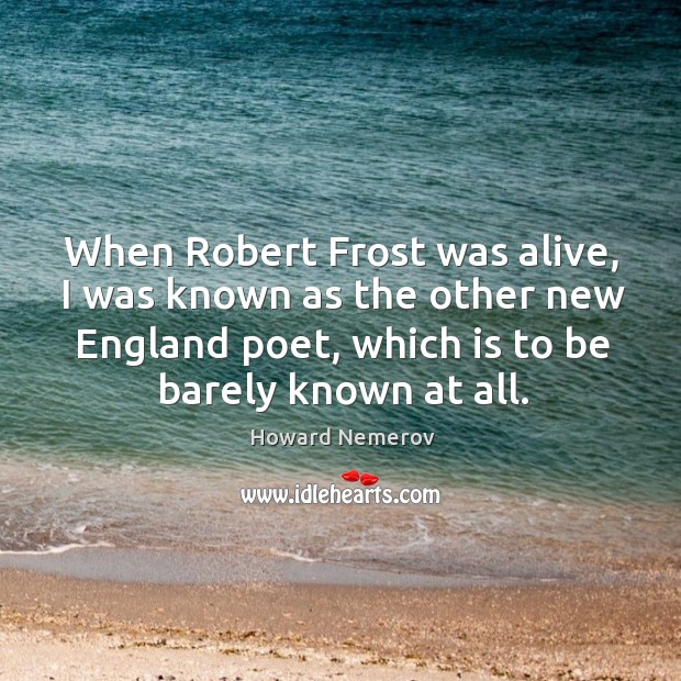 When robert frost was alive, I was known as the other new england poet, which is to be barely known at all. Howard Nemerov Picture Quote