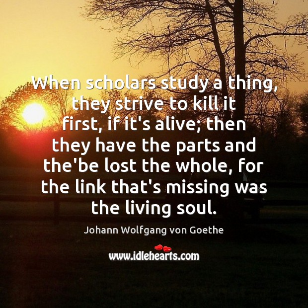 When scholars study a thing, they strive to kill it first, if Johann Wolfgang von Goethe Picture Quote