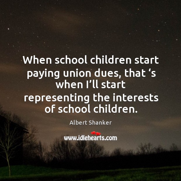 When school children start paying union dues, that ‘s when I’ll start representing the interests of school children. Albert Shanker Picture Quote