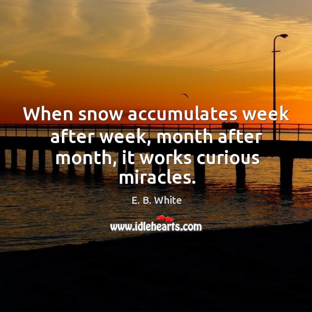 When snow accumulates week after week, month after month, it works curious miracles. E. B. White Picture Quote