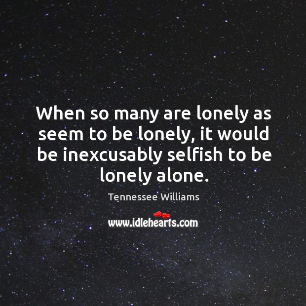 When so many are lonely as seem to be lonely, it would be inexcusably selfish to be lonely alone. Lonely Quotes Image