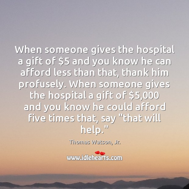 When someone gives the hospital a gift of $5 and you know he Thomas Watson, Jr. Picture Quote