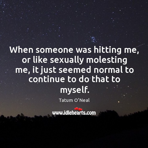 When someone was hitting me, or like sexually molesting me, it just seemed normal to continue to do that to myself. Tatum O’Neal Picture Quote
