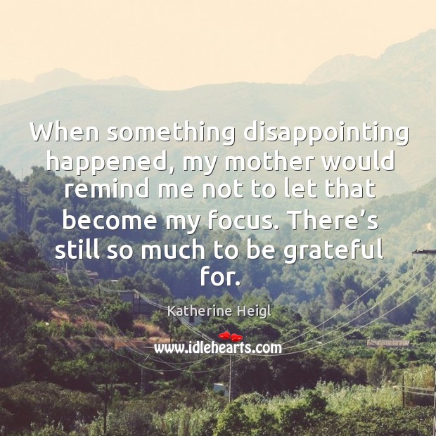 When something disappointing happened, my mother would remind me not to let that become my focus. Katherine Heigl Picture Quote