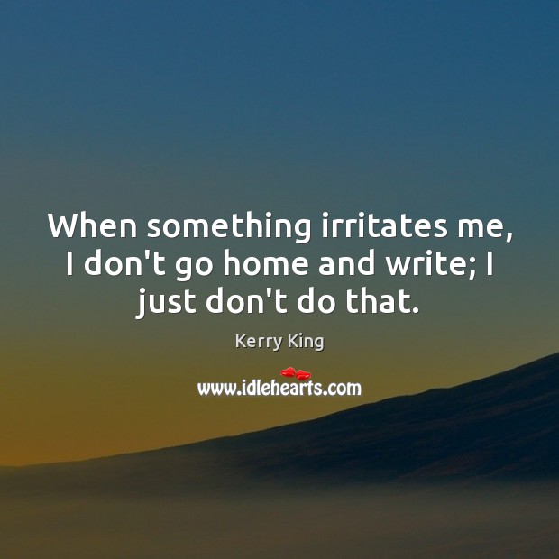 When something irritates me, I don’t go home and write; I just don’t do that. Image