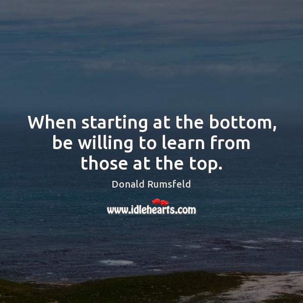 When starting at the bottom, be willing to learn from those at the top. Donald Rumsfeld Picture Quote
