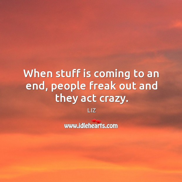 When stuff is coming to an end, people freak out and they act crazy. Image