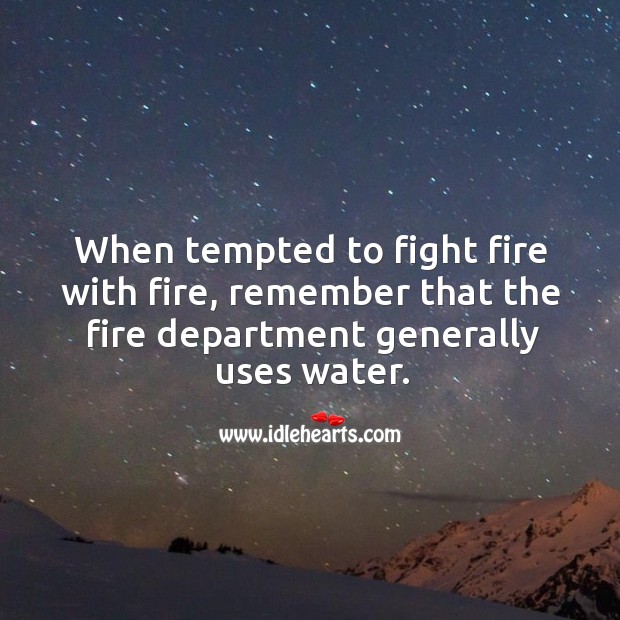 When tempted to fight fire with fire, remember that the fire department generally uses water. Image
