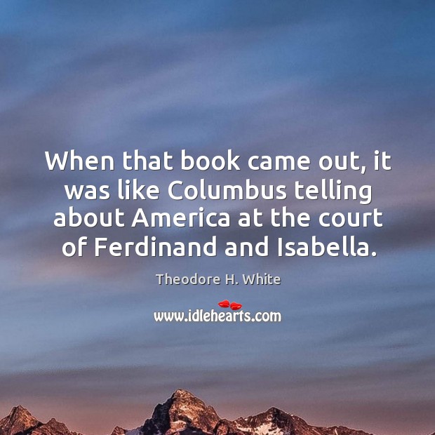 When that book came out, it was like columbus telling about america at the court of ferdinand and isabella. Theodore H. White Picture Quote