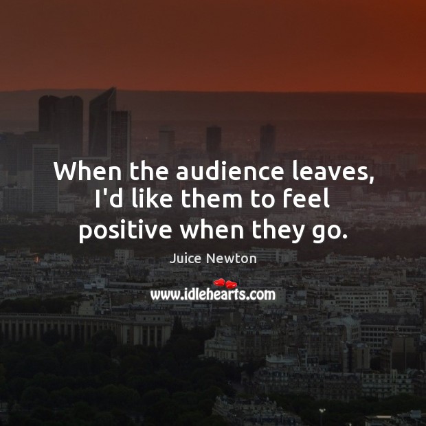 When the audience leaves, I’d like them to feel positive when they go. Juice Newton Picture Quote
