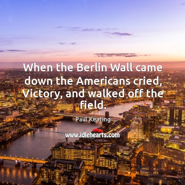 When the Berlin Wall came down the Americans cried, Victory, and walked off the field. Paul Keating Picture Quote