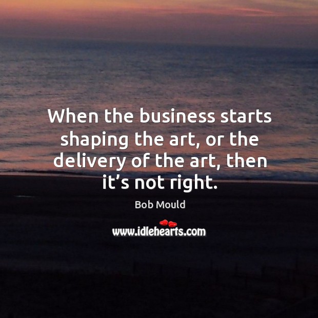 When the business starts shaping the art, or the delivery of the art, then it’s not right. Bob Mould Picture Quote