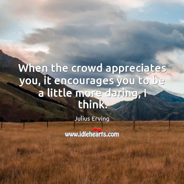 When the crowd appreciates you, it encourages you to be a little more daring, I think. 