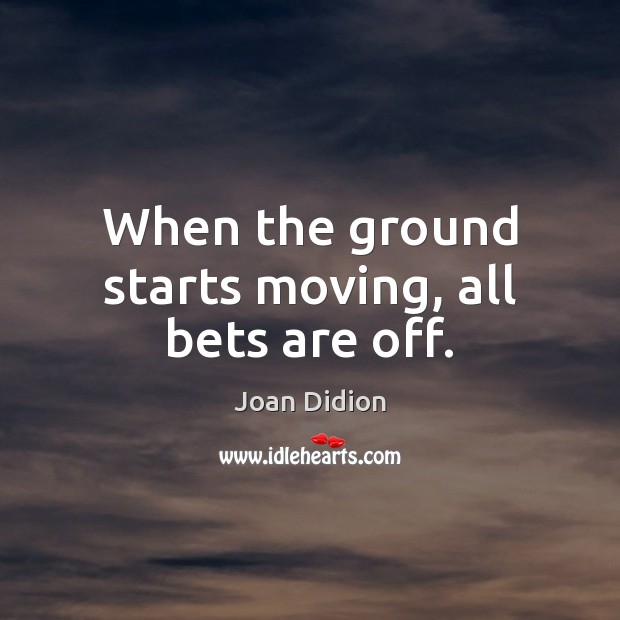 When the ground starts moving, all bets are off. Joan Didion Picture Quote