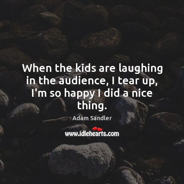 When the kids are laughing in the audience, I tear up, I’m so happy I did a nice thing. Image