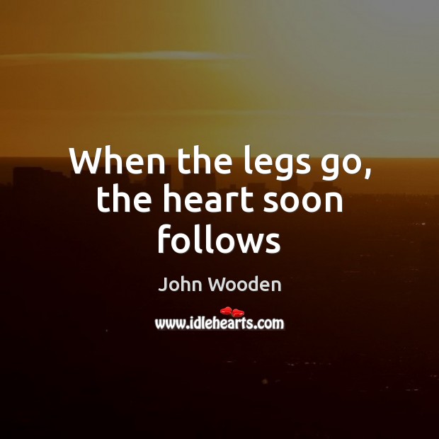 When the legs go, the heart soon follows John Wooden Picture Quote