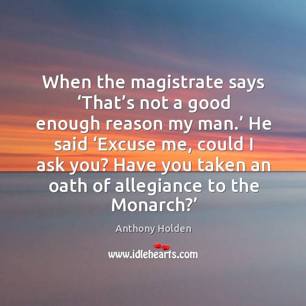 When the magistrate says ‘that’s not a good enough reason my man.’ he said ‘excuse me, could I ask you? Anthony Holden Picture Quote
