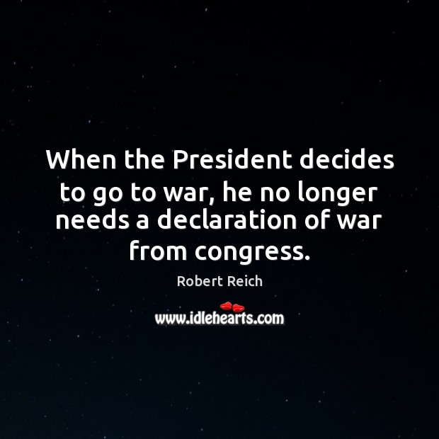 When the President decides to go to war, he no longer needs Robert Reich Picture Quote