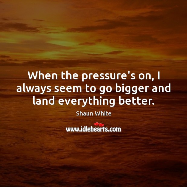 When the pressure’s on, I always seem to go bigger and land everything better. Image