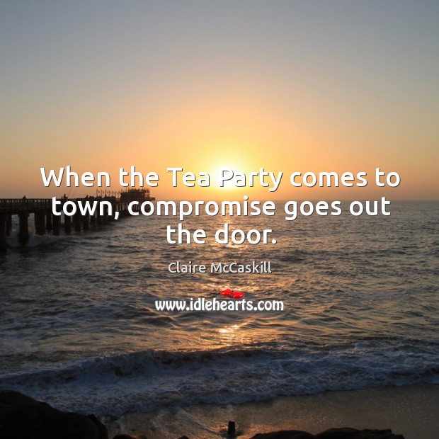 When the tea party comes to town, compromise goes out the door. Claire McCaskill Picture Quote
