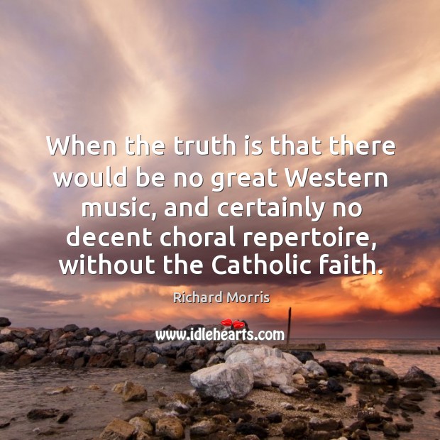 When the truth is that there would be no great western music, and certainly no decent choral repertoire, without the catholic faith. Richard Morris Picture Quote