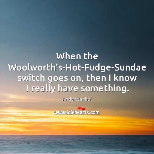 When the Woolworth’s-Hot-Fudge-Sundae switch goes on, then I know I really have something. Image