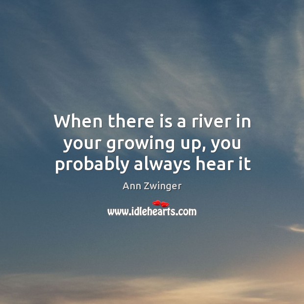 When there is a river in your growing up, you probably always hear it Ann Zwinger Picture Quote
