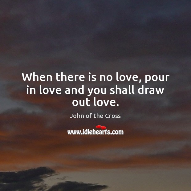 When there is no love, pour in love and you shall draw out love. John of the Cross Picture Quote