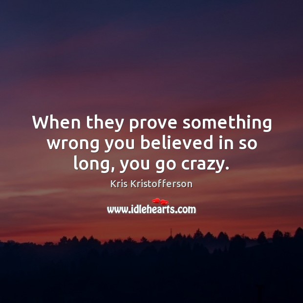 When they prove something wrong you believed in so long, you go crazy. Kris Kristofferson Picture Quote