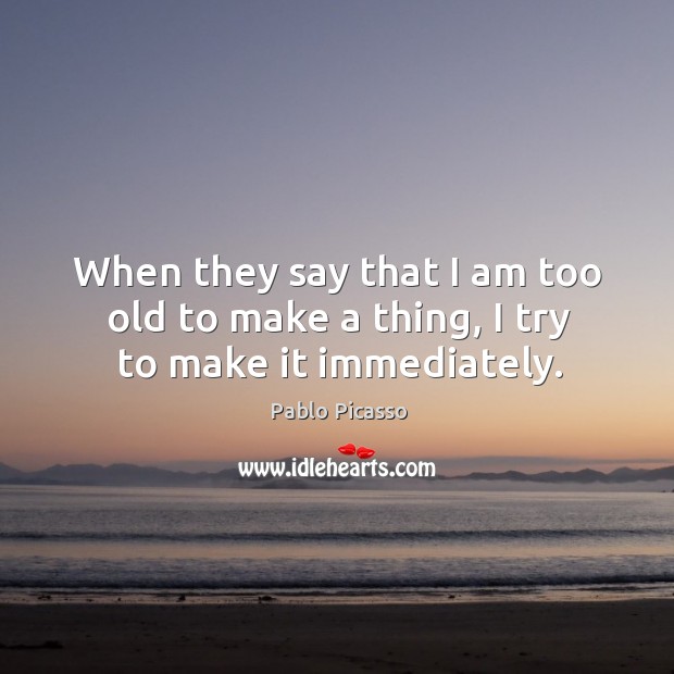 When they say that I am too old to make a thing, I try to make it immediately. Pablo Picasso Picture Quote