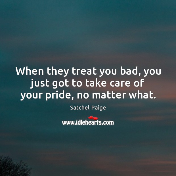 When they treat you bad, you just got to take care of your pride, no matter what. Satchel Paige Picture Quote