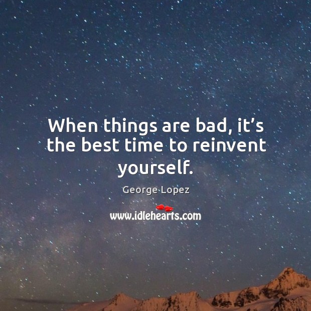 When things are bad, it’s the best time to reinvent yourself. 