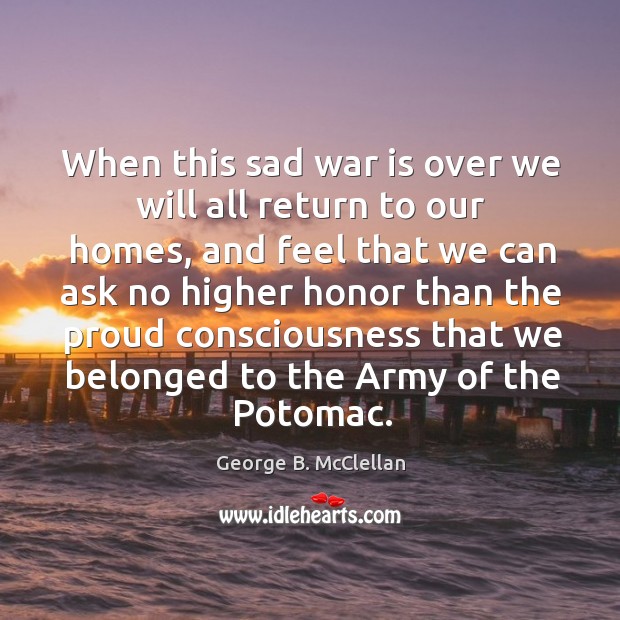 When this sad war is over we will all return to our homes, and feel that we can ask no higher George B. McClellan Picture Quote