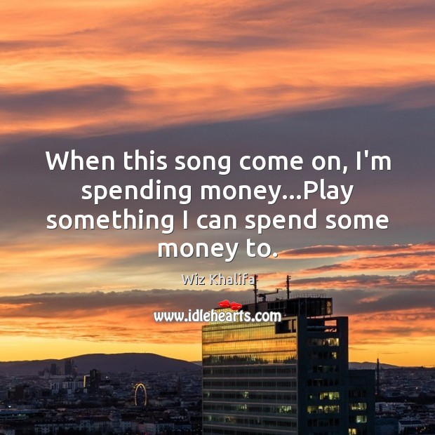 When this song come on, I’m spending money…Play something I can spend some money to. Wiz Khalifa Picture Quote