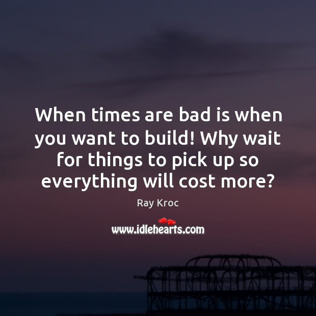 When times are bad is when you want to build! Why wait Ray Kroc Picture Quote